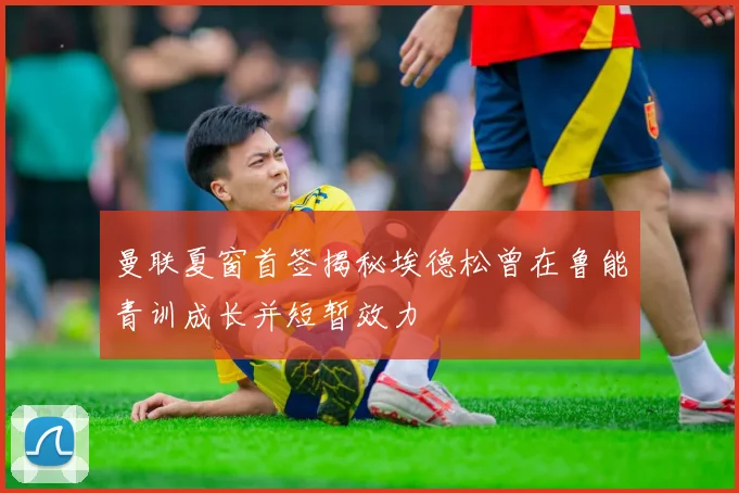 曼联夏窗首签揭秘埃德松曾在鲁能青训成长并短暂效力