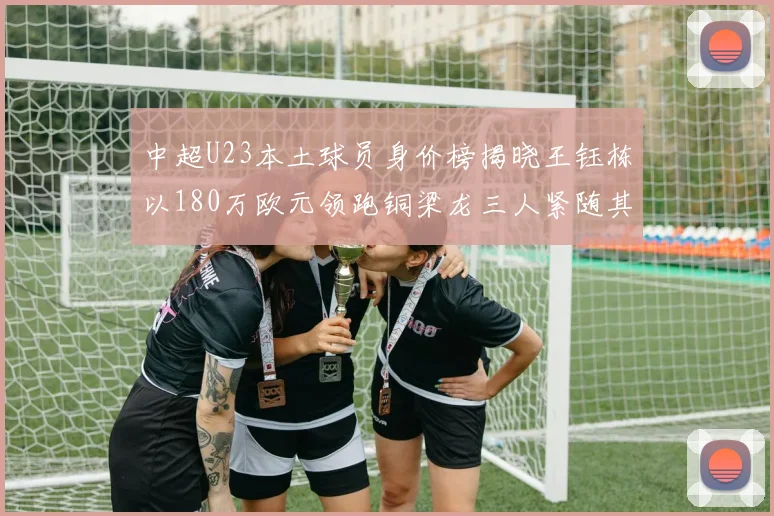 中超U23本土球员身价榜揭晓王钰栋以180万欧元领跑铜梁龙三人紧随其后