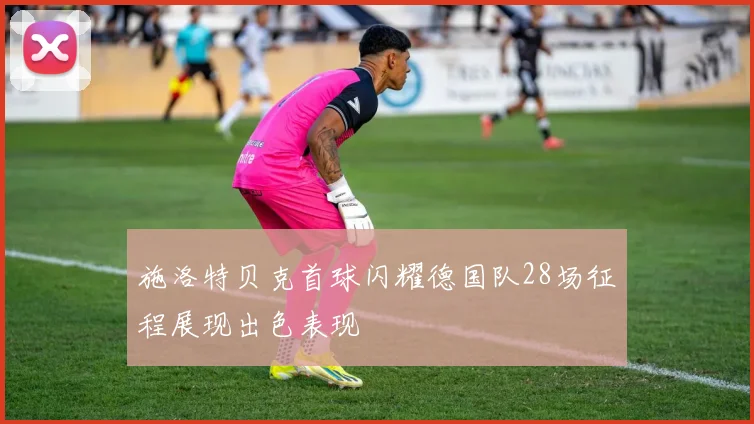 施洛特贝克首球闪耀德国队28场征程展现出色表现
