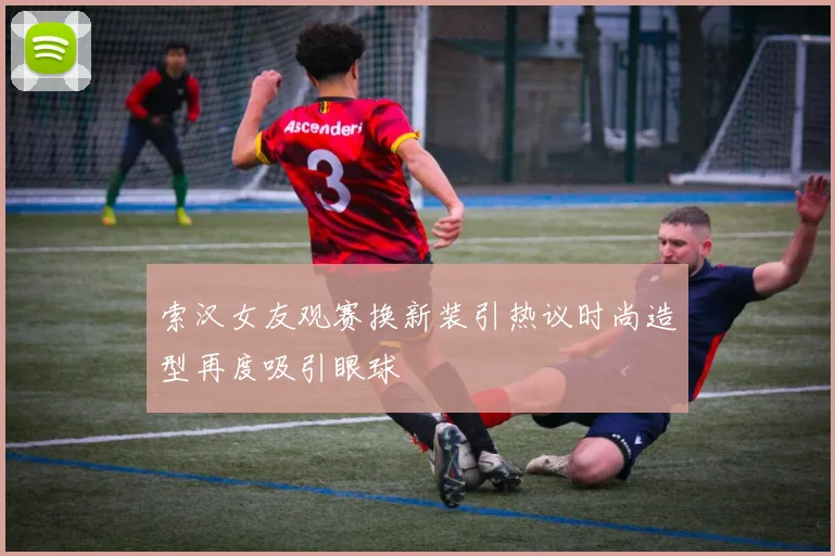 索汉女友观赛换新装引热议时尚造型再度吸引眼球