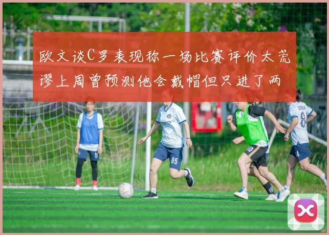 欧文谈C罗表现称一场比赛评价太荒谬上周曾预测他会戴帽但只进了两个球