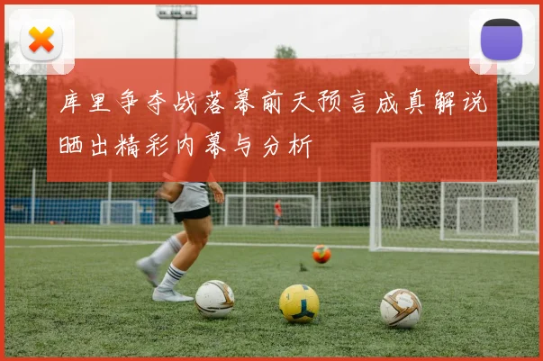 库里争夺战落幕前天预言成真解说晒出精彩内幕与分析