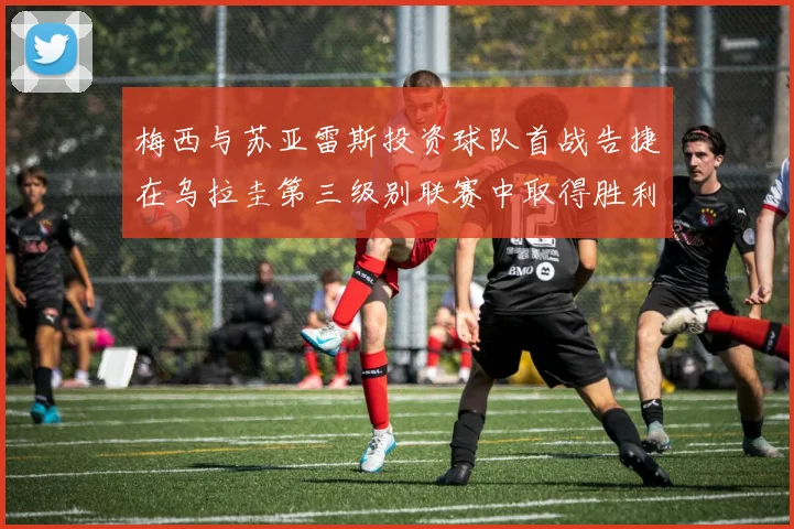 梅西与苏亚雷斯投资球队首战告捷在乌拉圭第三级别联赛中取得胜利