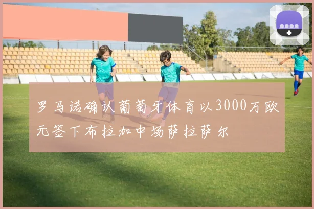 罗马诺确认葡萄牙体育以3000万欧元签下布拉加中场萨拉萨尔