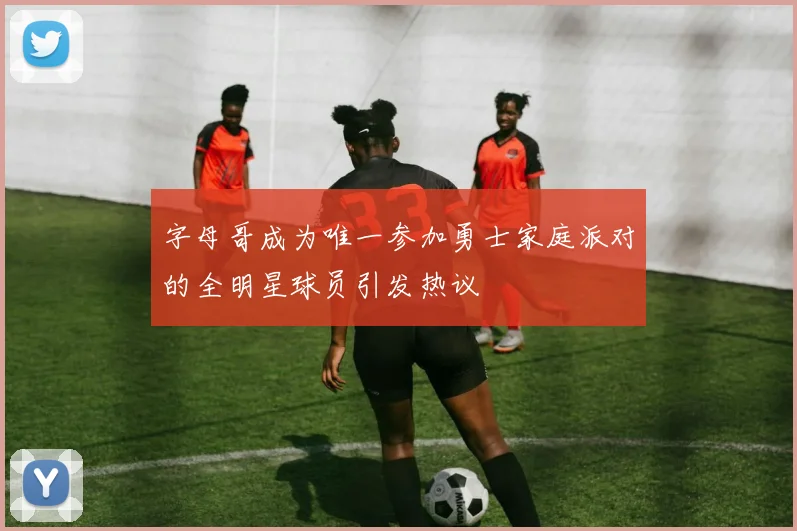 字母哥成为唯一参加勇士家庭派对的全明星球员引发热议
