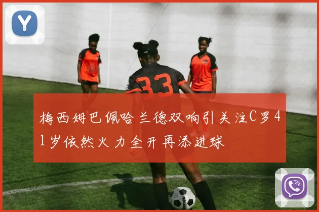 梅西姆巴佩哈兰德双响引关注C罗41岁依然火力全开再添进球