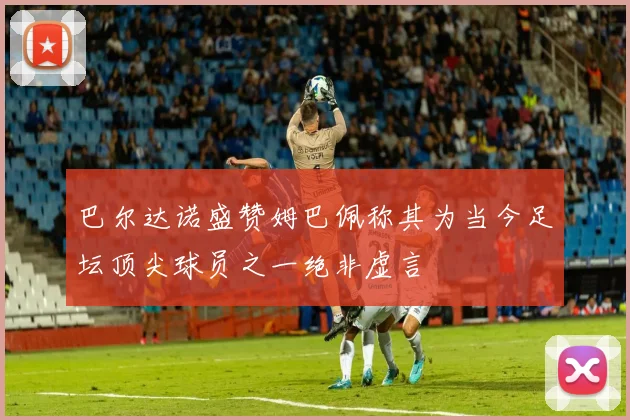 巴尔达诺盛赞姆巴佩称其为当今足坛顶尖球员之一绝非虚言