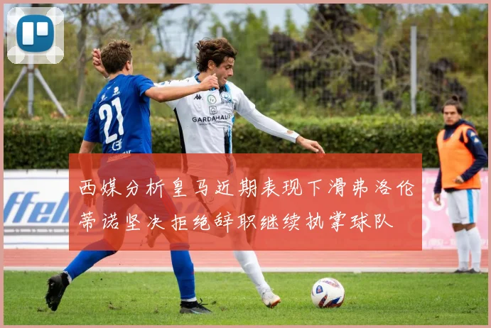 西媒分析皇马近期表现下滑弗洛伦蒂诺坚决拒绝辞职继续执掌球队