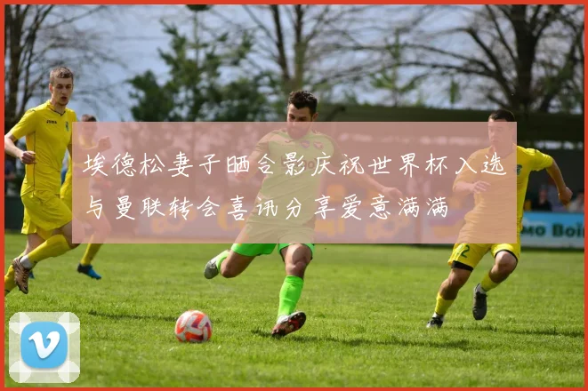 埃德松妻子晒合影庆祝世界杯入选与曼联转会喜讯分享爱意满满