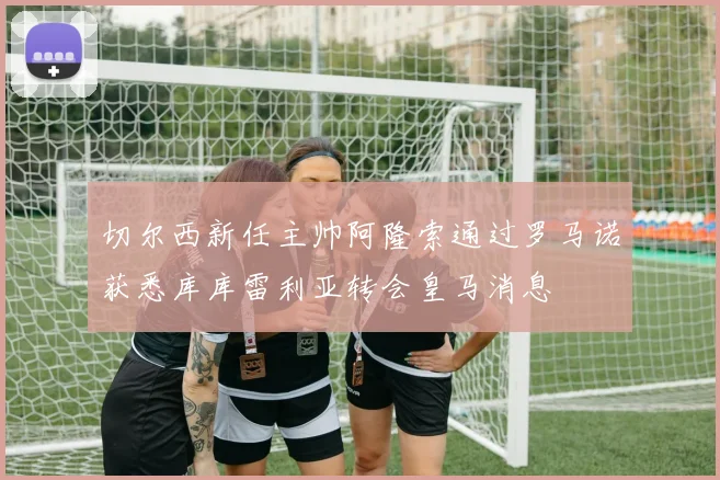 切尔西新任主帅阿隆索通过罗马诺获悉库库雷利亚转会皇马消息
