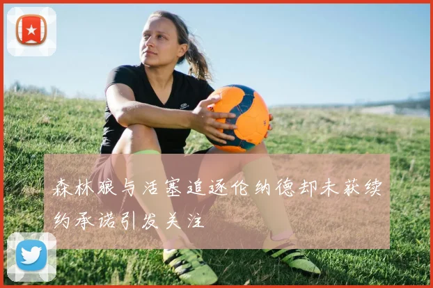 森林狼与活塞追逐伦纳德却未获续约承诺引发关注