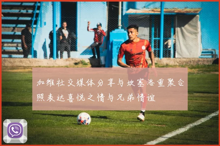 加维社交媒体分享与坎塞洛重聚合照表达喜悦之情与兄弟情谊