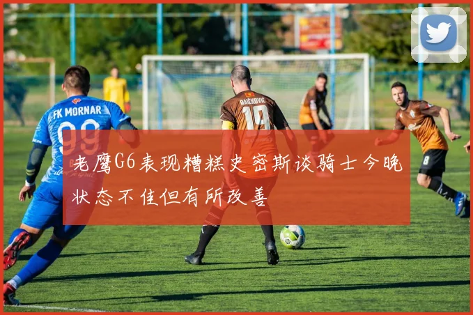 老鹰G6表现糟糕史密斯谈骑士今晚状态不佳但有所改善