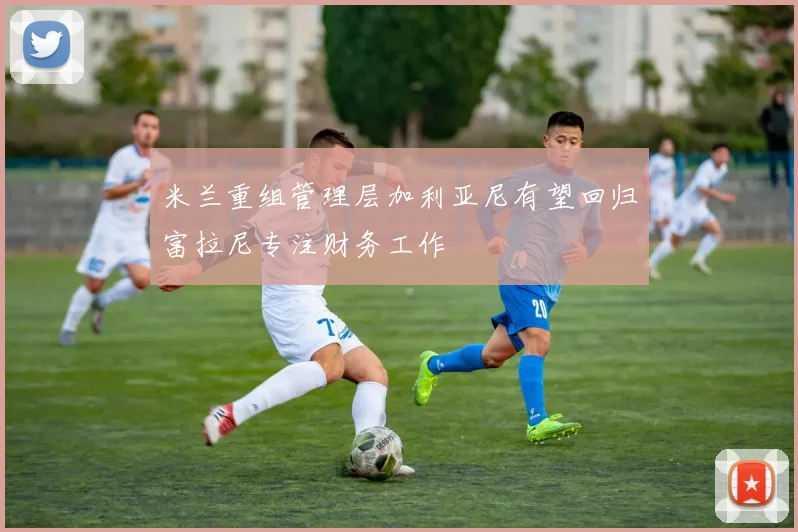 米兰重组管理层加利亚尼有望回归富拉尼专注财务工作