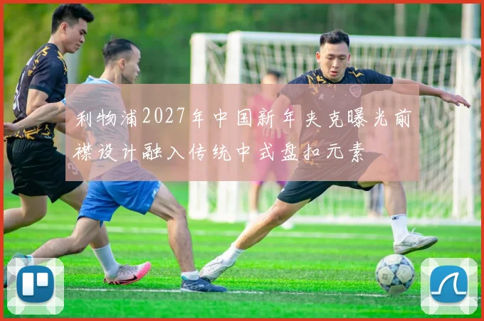 利物浦2027年中国新年夹克曝光前襟设计融入传统中式盘扣元素