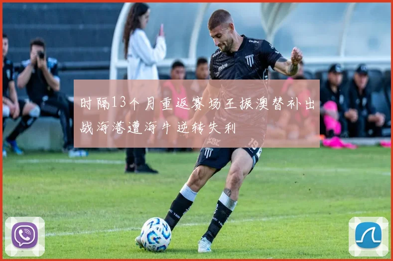 时隔13个月重返赛场王振澳替补出战海港遭海牛逆转失利