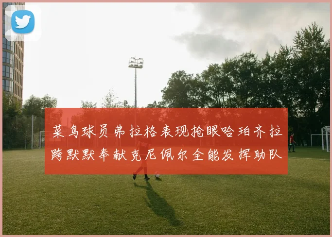 菜鸟球员弗拉格表现抢眼哈珀齐拉跨默默奉献克尼佩尔全能发挥助队取胜