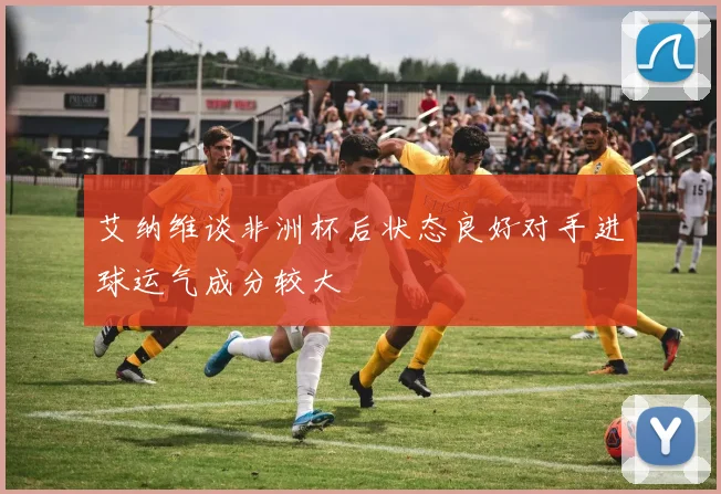 艾纳维谈非洲杯后状态良好对手进球运气成分较大