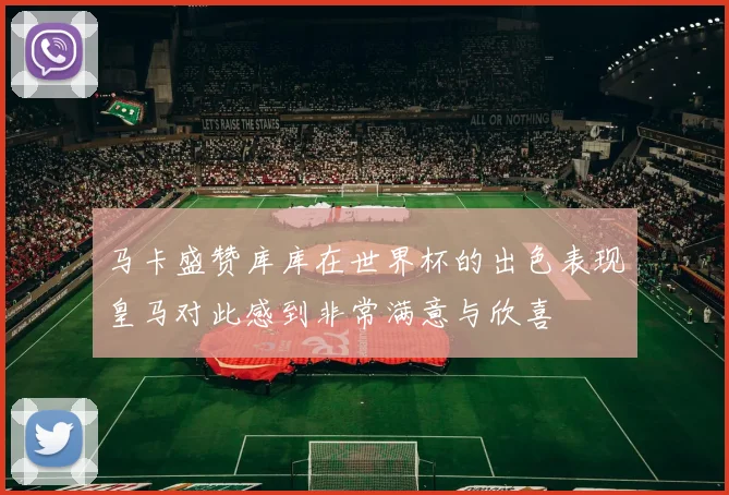 马卡盛赞库库在世界杯的出色表现皇马对此感到非常满意与欣喜