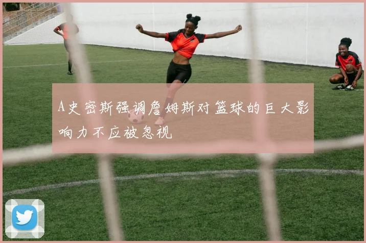 A史密斯强调詹姆斯对篮球的巨大影响力不应被忽视