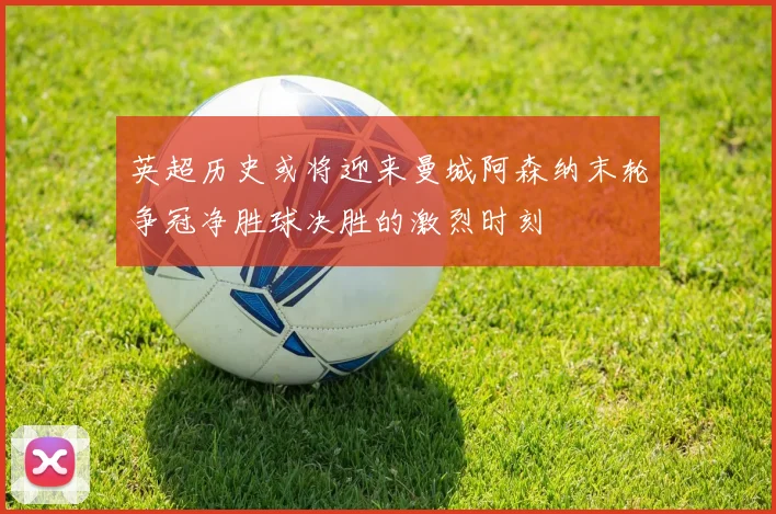 英超历史或将迎来曼城阿森纳末轮争冠净胜球决胜的激烈时刻