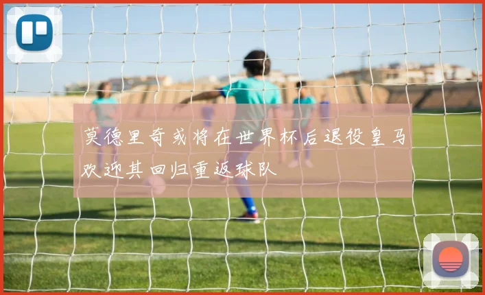 莫德里奇或将在世界杯后退役皇马欢迎其回归重返球队