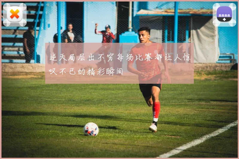 逆天局层出不穷每场比赛都让人惊叹不已的精彩瞬间