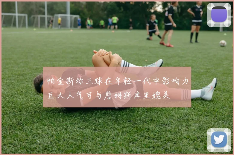 帕金斯称三球在年轻一代中影响力巨大人气可与詹姆斯库里媲美